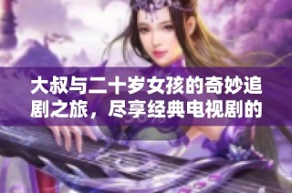大叔与二十岁女孩的奇妙追剧之旅，尽享经典电视剧的精彩时刻