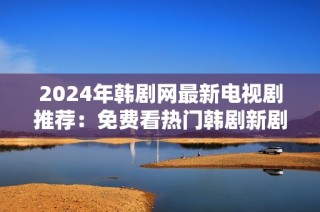 2024年韩剧网最新电视剧推荐：免费看热门韩剧新剧集