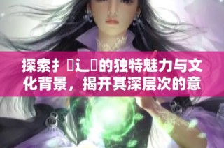 探索扌喿辶畐的独特魅力与文化背景，揭开其深层次的意义与价值