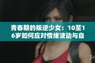 青春期的叛逆少女：10至16岁如何应对情绪波动与自我探索