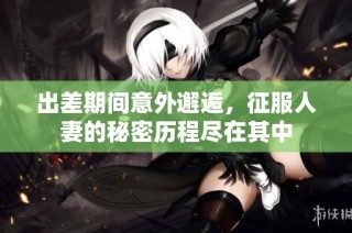 出差期间意外邂逅，征服人妻的秘密历程尽在其中