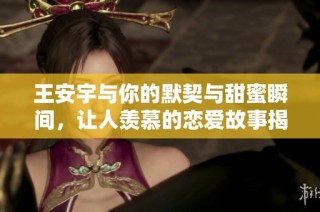 王安宇与你的默契与甜蜜瞬间，让人羡慕的恋爱故事揭示了什么是最完美的伴侣关系