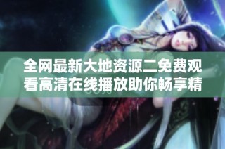 全网最新大地资源二免费观看高清在线播放助你畅享精彩内容