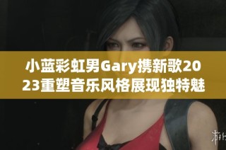小蓝彩虹男Gary携新歌2023重塑音乐风格展现独特魅力