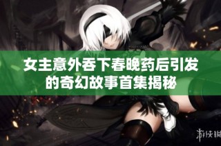 女主意外吞下春晚药后引发的奇幻故事首集揭秘