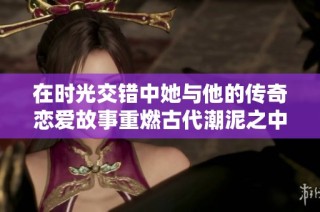 在时光交错中她与他的传奇恋爱故事重燃古代潮泥之中
