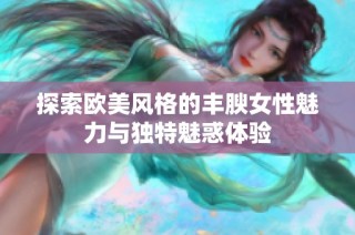 探索欧美风格的丰腴女性魅力与独特魅惑体验