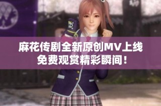麻花传剧全新原创MV上线 免费观赏精彩瞬间！