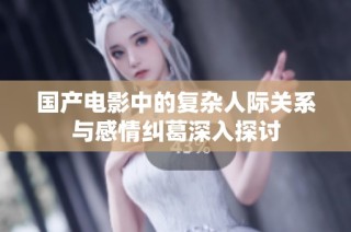 国产电影中的复杂人际关系与感情纠葛深入探讨