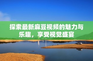 探索最新麻豆视频的魅力与乐趣，享受视觉盛宴