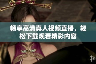 畅享高清真人视频直播，轻松下载观看精彩内容