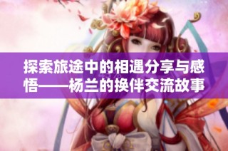 探索旅途中的相遇分享与感悟——杨兰的换伴交流故事