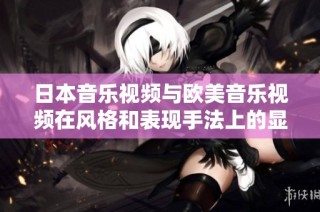 日本音乐视频与欧美音乐视频在风格和表现手法上的显著差异解析