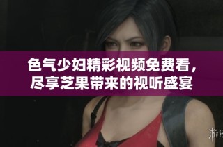 色气少妇精彩视频免费看，尽享芝果带来的视听盛宴