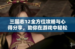 三国志12全方位攻略与心得分享，助你在游戏中轻松制胜技巧分析