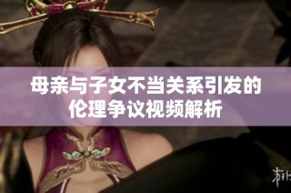 母亲与子女不当关系引发的伦理争议视频解析
