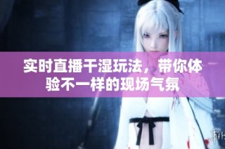 实时直播干湿玩法，带你体验不一样的现场气氛