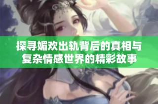 探寻媚欢出轨背后的真相与复杂情感世界的精彩故事