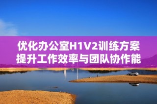 优化办公室H1V2训练方案提升工作效率与团队协作能力
