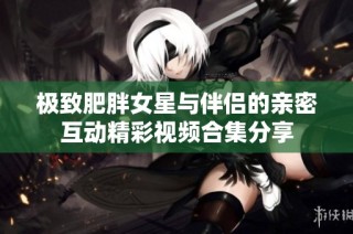 极致肥胖女星与伴侣的亲密互动精彩视频合集分享