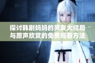 探讨韩剧妈妈的男友大结局与原声欣赏的免费观看方法