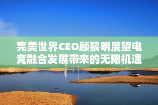 完美世界CEO顾黎明展望电竞融合发展带来的无限机遇和未来潜力