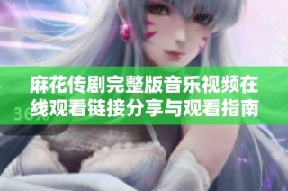 麻花传剧完整版音乐视频在线观看链接分享与观看指南攻略