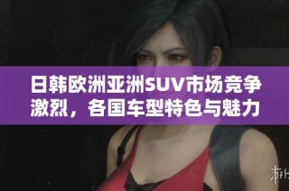日韩欧洲亚洲SUV市场竞争激烈，各国车型特色与魅力分析