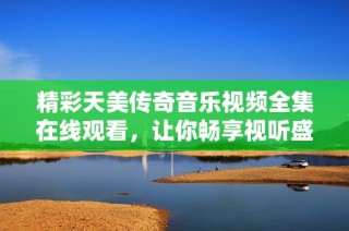 精彩天美传奇音乐视频全集在线观看，让你畅享视听盛宴