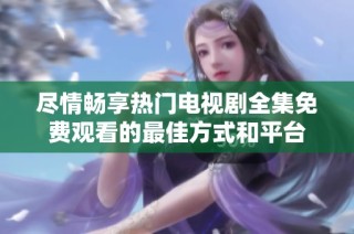 尽情畅享热门电视剧全集免费观看的最佳方式和平台