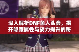 深入解析DNF鱼人头套，揭开隐藏属性与战力提升的秘籍
