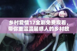 乡村爱情17全剧免费观看，带你重温温馨感人的乡村故事精华