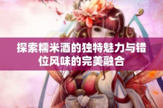 探索糯米酒的独特魅力与错位风味的完美融合
