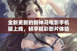 全新更新的新神马电影手机版上线，畅享精彩影片体验