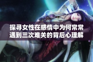 探寻女性在感情中为何常常遇到三次难关的背后心理解析