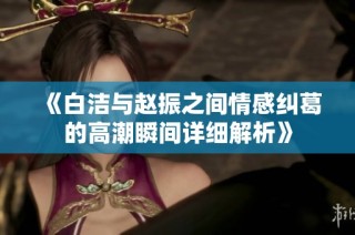 《白洁与赵振之间情感纠葛的高潮瞬间详细解析》