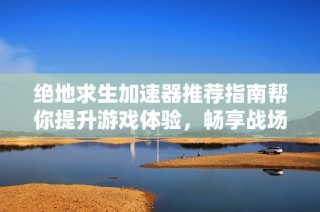 绝地求生加速器推荐指南帮你提升游戏体验，畅享战场争逐与吃鸡巅峰挑战