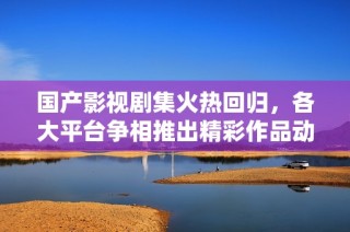 国产影视剧集火热回归，各大平台争相推出精彩作品动态