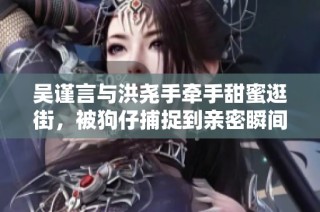 吴谨言与洪尧手牵手甜蜜逛街，被狗仔捕捉到亲密瞬间