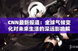 CNN最新报道：全球气候变化对未来生活的深远影响解析