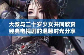 大叔与二十岁少女共同欣赏经典电视剧的温馨时光分享