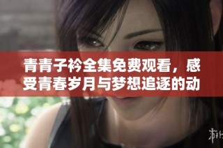 青青子衿全集免费观看，感受青春岁月与梦想追逐的动人故事