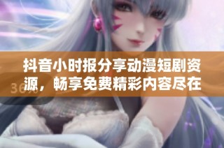 抖音小时报分享动漫短剧资源，畅享免费精彩内容尽在大众网