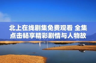 北上在线剧集免费观看 全集点击畅享精彩剧情与人物故事