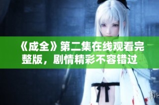 《成全》第二集在线观看完整版，剧情精彩不容错过