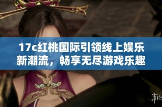 17c红桃国际引领线上娱乐新潮流，畅享无尽游戏乐趣与激情体验