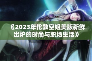 《2023年伦敦空姐美版新鲜出炉的时尚与职场生活》