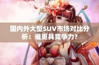 国内外大型SUV市场对比分析：谁更具竞争力？