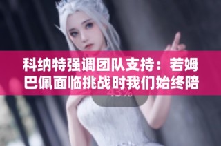 科纳特强调团队支持：若姆巴佩面临挑战时我们始终陪伴在旁助他渡过难关