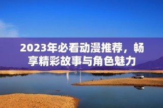 2023年必看动漫推荐，畅享精彩故事与角色魅力